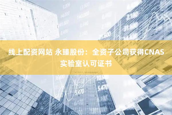 线上配资网站 永臻股份：全资子公司获得CNAS实验室认可证书
