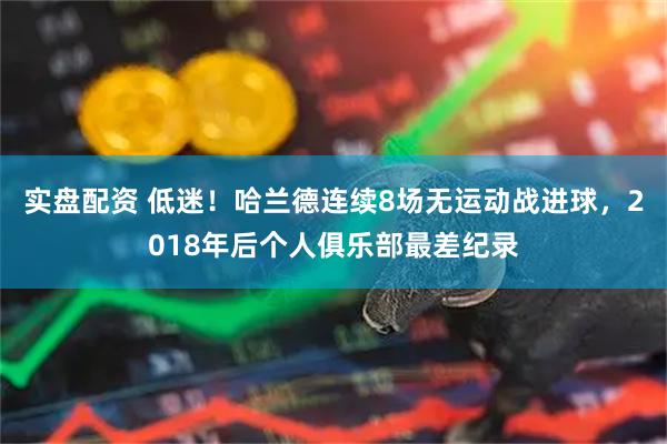 实盘配资 低迷！哈兰德连续8场无运动战进球，2018年后个人俱乐部最差纪录