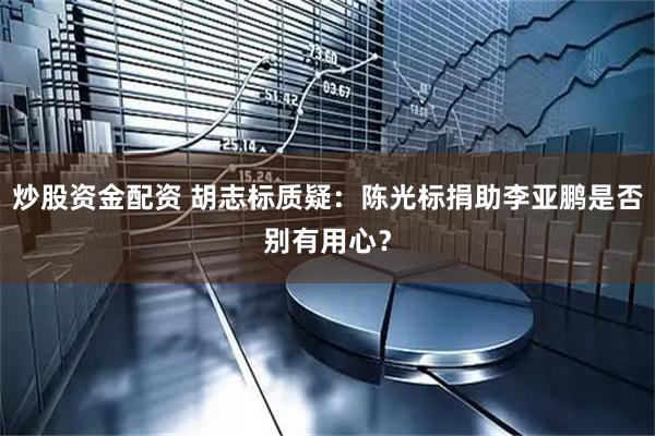 炒股资金配资 胡志标质疑：陈光标捐助李亚鹏是否别有用心？