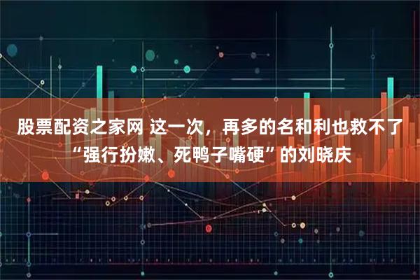 股票配资之家网 这一次，再多的名和利也救不了“强行扮嫩、死鸭子嘴硬”的刘晓庆