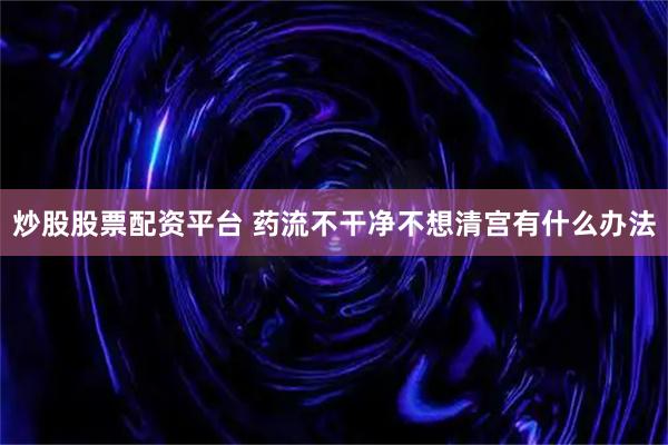 炒股股票配资平台 药流不干净不想清宫有什么办法