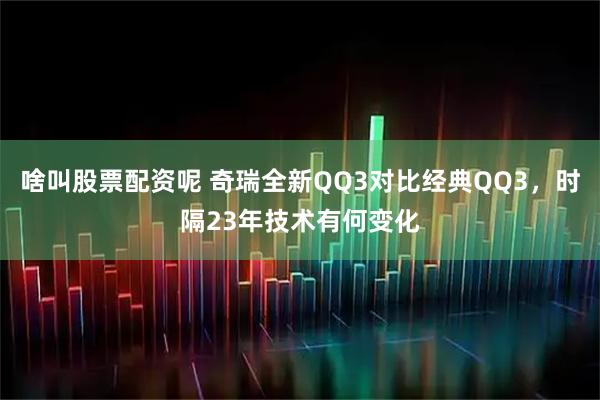 啥叫股票配资呢 奇瑞全新QQ3对比经典QQ3，时隔23年技术有何变化