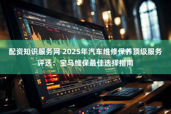 配资知识服务网 2025年汽车维修保养顶级服务评选：宝马维保最佳选择指南