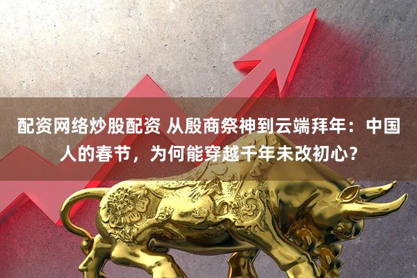 配资网络炒股配资 从殷商祭神到云端拜年：中国人的春节，为何能穿越千年未改初心？