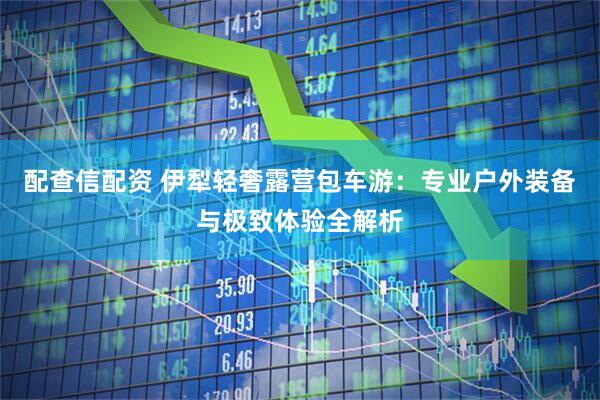 配查信配资 伊犁轻奢露营包车游：专业户外装备与极致体验全解析