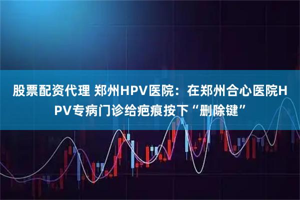 股票配资代理 郑州HPV医院：在郑州合心医院HPV专病门诊给疤痕按下“删除键”
