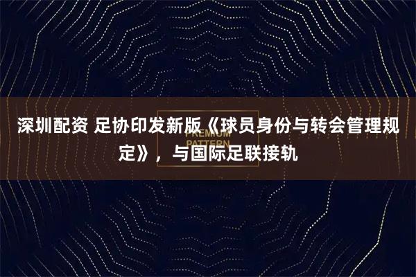 深圳配资 足协印发新版《球员身份与转会管理规定》，与国际足联接轨