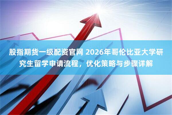 股指期货一级配资官网 2026年哥伦比亚大学研究生留学申请流程，优化策略与步骤详解